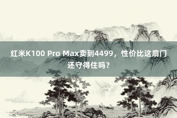 红米K100 Pro Max卖到4499，性价比这扇门还守得住吗？