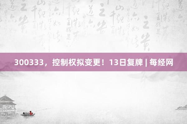 300333，控制权拟变更！13日复牌 | 每经网