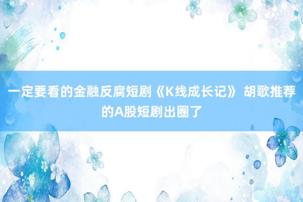 一定要看的金融反腐短剧《K线成长记》 胡歌推荐的A股短剧出圈了