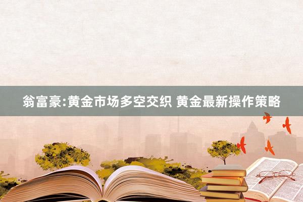 翁富豪:黄金市场多空交织 黄金最新操作策略