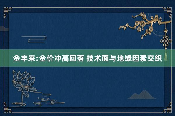 金丰来:金价冲高回落 技术面与地缘因素交织