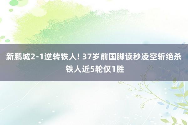 新鹏城2-1逆转铁人! 37岁前国脚读秒凌空斩绝杀 铁人近5轮仅1胜