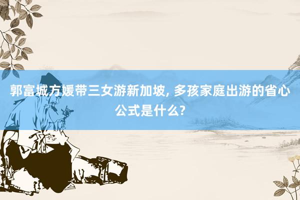 郭富城方媛带三女游新加坡, 多孩家庭出游的省心公式是什么?