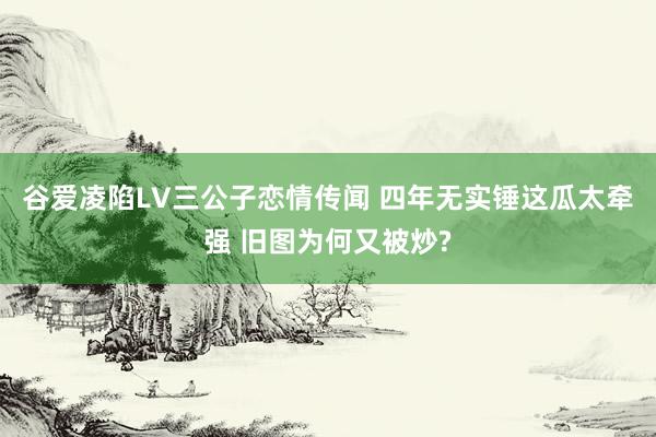 谷爱凌陷LV三公子恋情传闻 四年无实锤这瓜太牵强 旧图为何又被炒?
