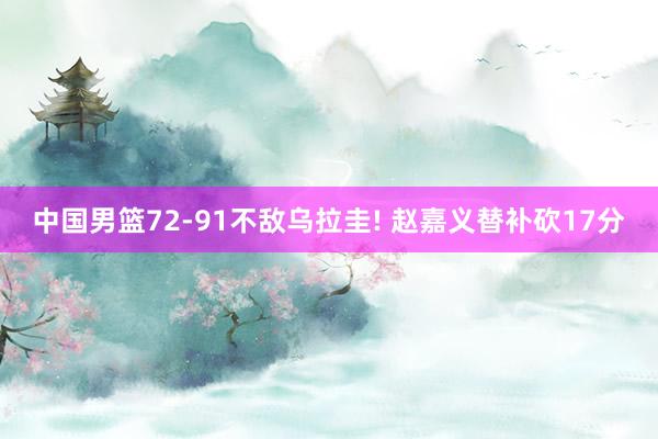 中国男篮72-91不敌乌拉圭! 赵嘉义替补砍17分