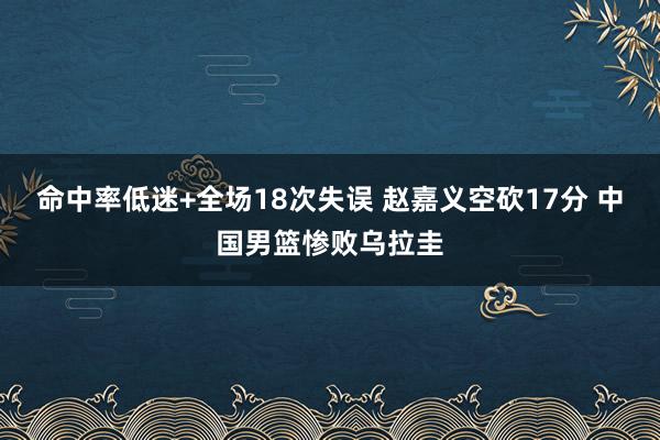 命中率低迷+全场18次失误 赵嘉义空砍17分 中国男篮惨败乌拉圭