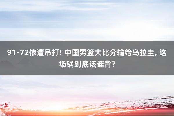 91‑72惨遭吊打! 中国男篮大比分输给乌拉圭, 这场锅到底该谁背?