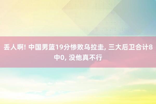 丢人啊! 中国男篮19分惨败乌拉圭, 三大后卫合计8中0, 没他真不行