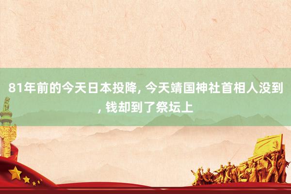 81年前的今天日本投降, 今天靖国神社首相人没到, 钱却到了祭坛上