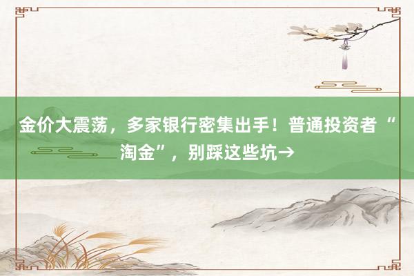 金价大震荡，多家银行密集出手！普通投资者 “淘金”，别踩这些坑→