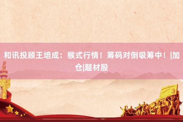 和讯投顾王培成：猴式行情！筹码对倒吸筹中！|加仓|题材股