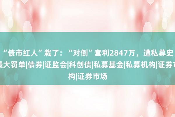 “债市红人”栽了：“对倒”套利2847万，遭私募史上最大罚单|债券|证监会|科创债|私募基金|私募机构|证券市场