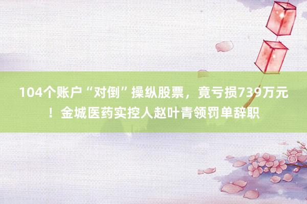104个账户“对倒”操纵股票，竟亏损739万元！金城医药实控人赵叶青领罚单辞职
