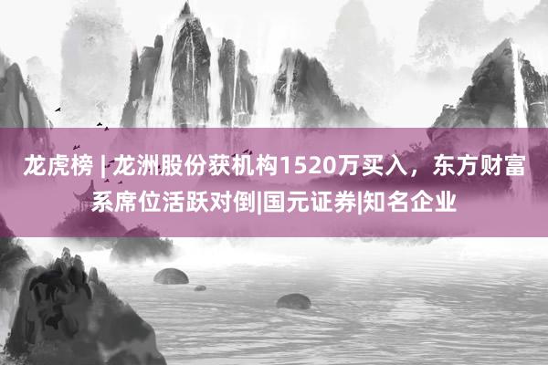 龙虎榜 | 龙洲股份获机构1520万买入，东方财富系席位活跃对倒|国元证券|知名企业