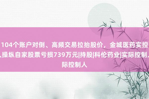 104个账户对倒、高频交易拉抬股价，金城医药实控人操纵自家股票亏损739万元|持股|科伦药业|实际控制人