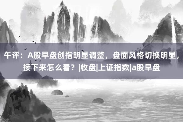 午评：A股早盘创指明显调整，盘面风格切换明显，接下来怎么看？|收盘|上证指数|a股早盘