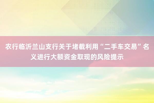 农行临沂兰山支行关于堵截利用“二手车交易”名义进行大额资金取现的风险提示