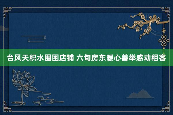 台风天积水围困店铺 六旬房东暖心善举感动租客