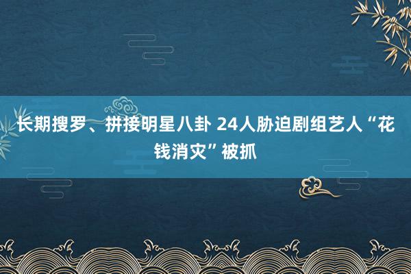 长期搜罗、拼接明星八卦 24人胁迫剧组艺人“花钱消灾”被抓