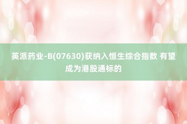 英派药业-B(07630)获纳入恒生综合指数 有望成为港股通标的