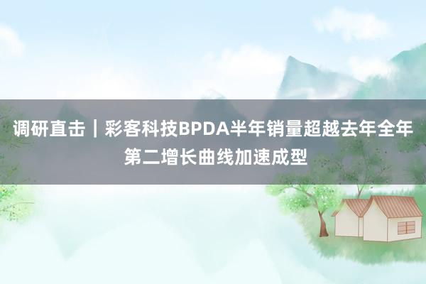 调研直击｜彩客科技BPDA半年销量超越去年全年 第二增长曲线加速成型