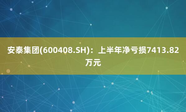 安泰集团(600408.SH)：上半年净亏损7413.82万元