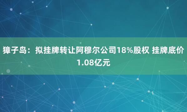 獐子岛：拟挂牌转让阿穆尔公司18%股权 挂牌底价1.08亿元