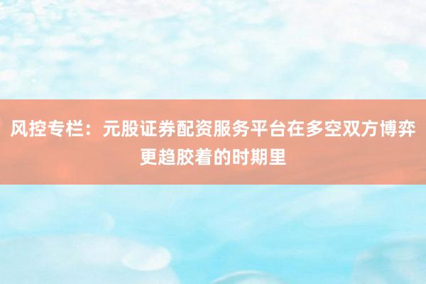 风控专栏：元股证券配资服务平台在多空双方博弈更趋胶着的时期里