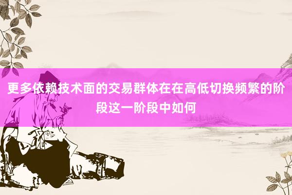 更多依赖技术面的交易群体在在高低切换频繁的阶段这一阶段中如何