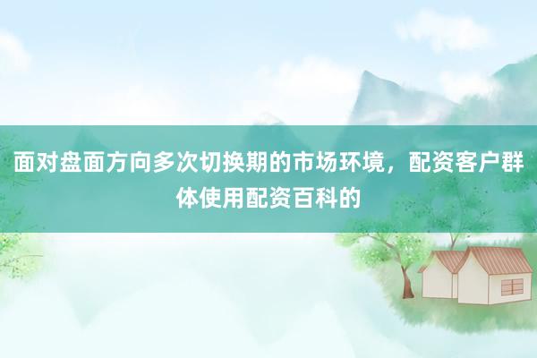 面对盘面方向多次切换期的市场环境，配资客户群体使用配资百科的