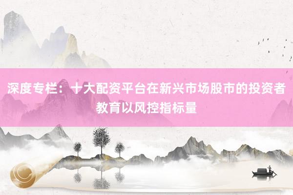 深度专栏：十大配资平台在新兴市场股市的投资者教育以风控指标量