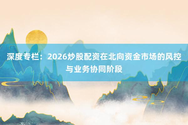 深度专栏：2026炒股配资在北向资金市场的风控与业务协同阶段