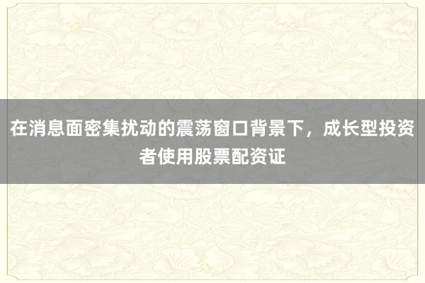 在消息面密集扰动的震荡窗口背景下，成长型投资者使用股票配资证