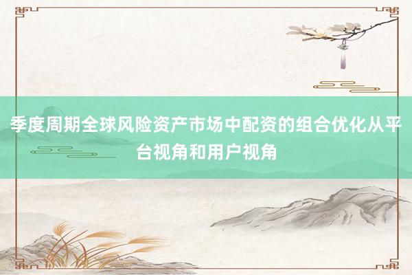 季度周期全球风险资产市场中配资的组合优化从平台视角和用户视角