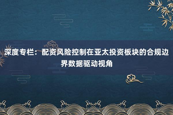 深度专栏：配资风险控制在亚太投资板块的合规边界数据驱动视角