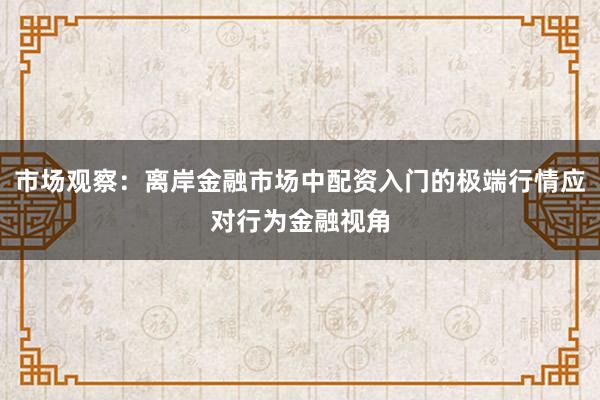 市场观察：离岸金融市场中配资入门的极端行情应对行为金融视角