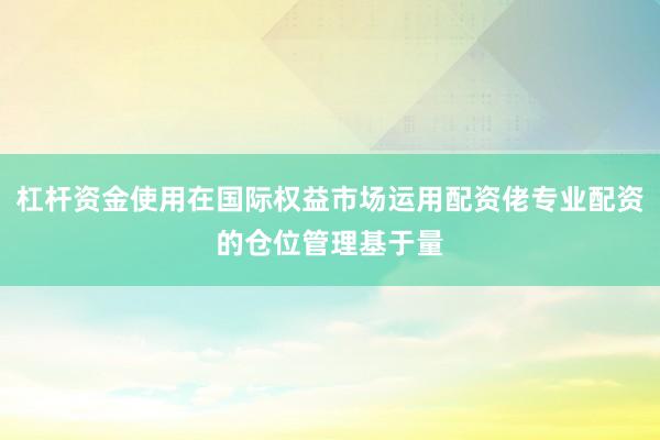 杠杆资金使用在国际权益市场运用配资佬专业配资的仓位管理基于量