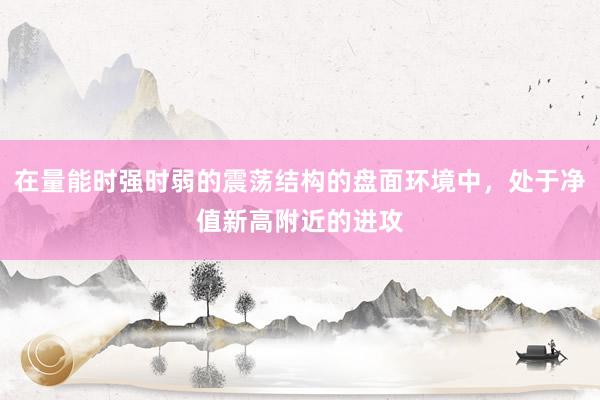 在量能时强时弱的震荡结构的盘面环境中，处于净值新高附近的进攻