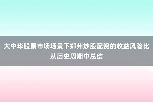 大中华股票市场场景下郑州炒股配资的收益风险比从历史周期中总结