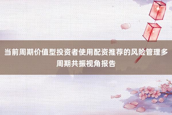 当前周期价值型投资者使用配资推荐的风险管理多周期共振视角报告