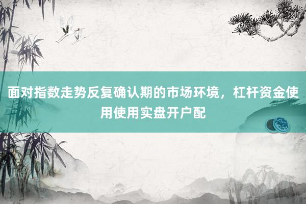 面对指数走势反复确认期的市场环境，杠杆资金使用使用实盘开户配