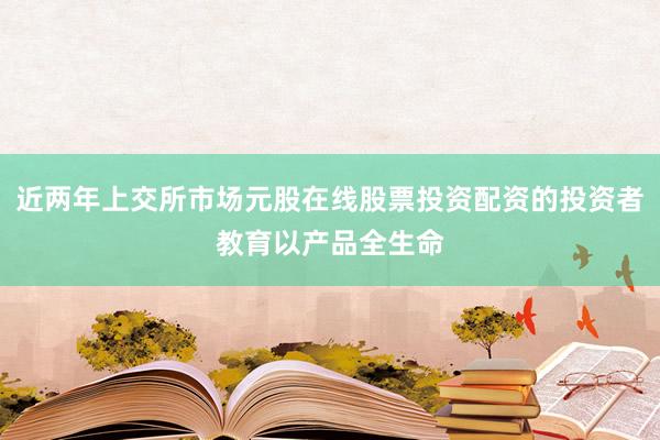 近两年上交所市场元股在线股票投资配资的投资者教育以产品全生命