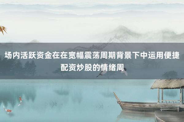 场内活跃资金在在宽幅震荡周期背景下中运用便捷配资炒股的情绪周