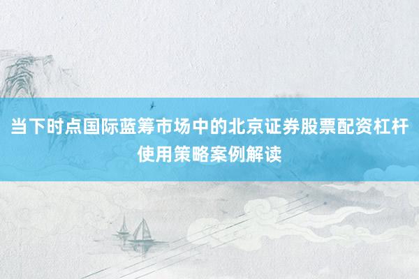 当下时点国际蓝筹市场中的北京证券股票配资杠杆使用策略案例解读