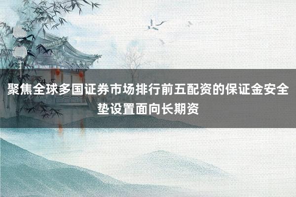 聚焦全球多国证券市场排行前五配资的保证金安全垫设置面向长期资