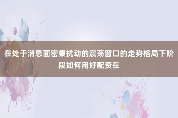 在处于消息面密集扰动的震荡窗口的走势格局下阶段如何用好配资在
