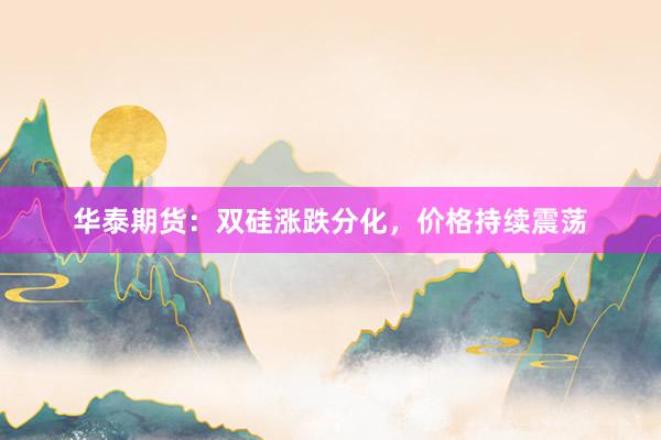 华泰期货：双硅涨跌分化，价格持续震荡