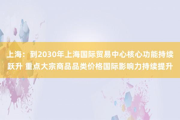 上海：到2030年上海国际贸易中心核心功能持续跃升 重点大宗商品品类价格国际影响力持续提升