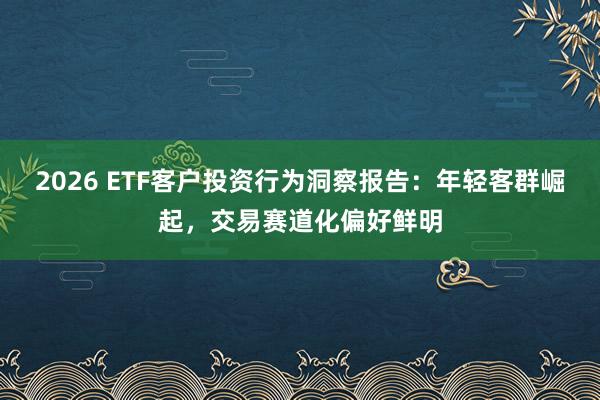 2026 ETF客户投资行为洞察报告：年轻客群崛起，交易赛道化偏好鲜明