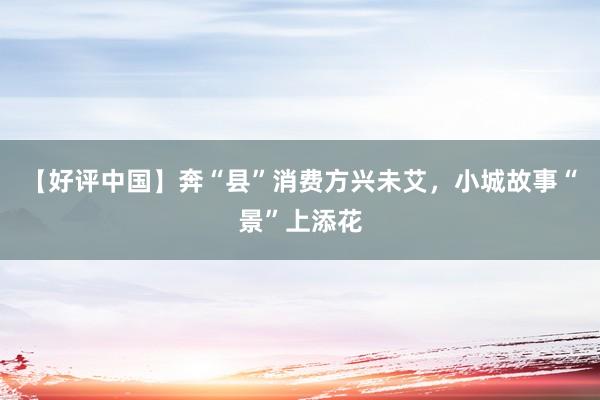 【好评中国】奔“县”消费方兴未艾，小城故事“景”上添花